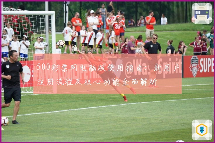 500彩票网电脑版使用指南：新用户注册流程及核心功能全面解析