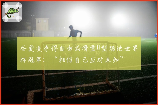 谷爱凌夺得自由式滑雪U型场地世界杯冠军：“相信自己应对未知”