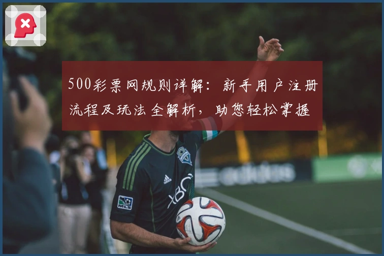 500彩票网规则详解：新手用户注册流程及玩法全解析，助您轻松掌握操作技巧