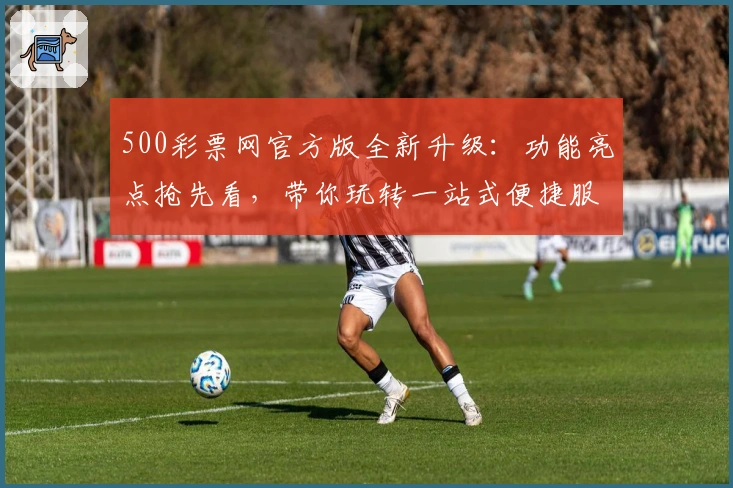 500彩票网官方版全新升级:功能亮点抢先看,带你玩转一站式便捷服务