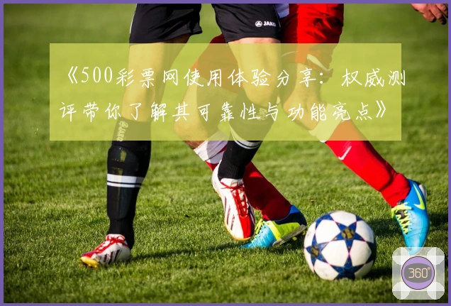 《500彩票网使用体验分享：权威测评带你了解其可靠性与功能亮点》