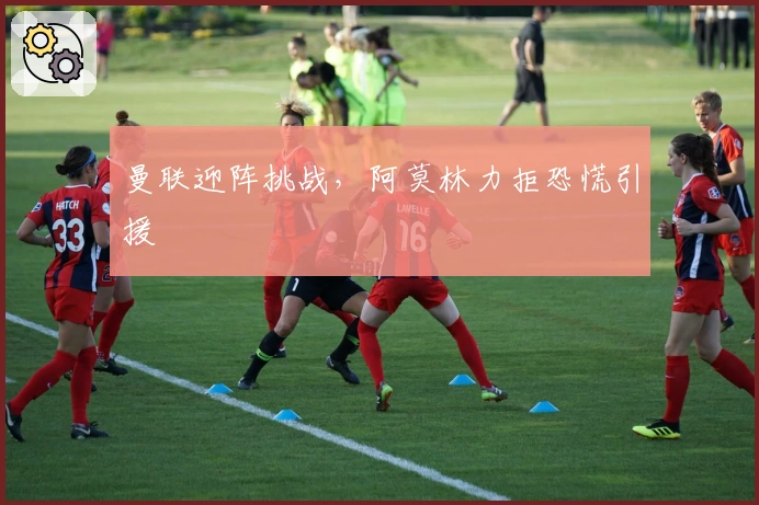 曼联迎阵挑战，阿莫林力拒恐慌引援