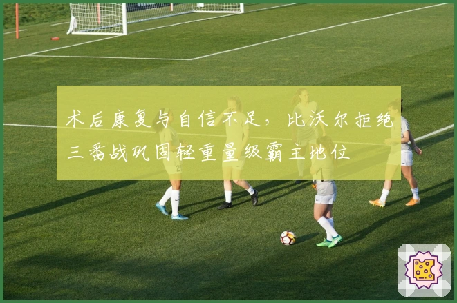 术后康复与自信不足，比沃尔拒绝三番战巩固轻重量级霸主地位