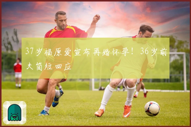 37岁福原爱宣布再婚怀孕！36岁前夫简短回应