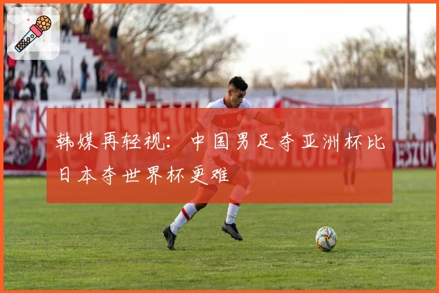 韩媒再轻视：中国男足夺亚洲杯比日本夺世界杯更难