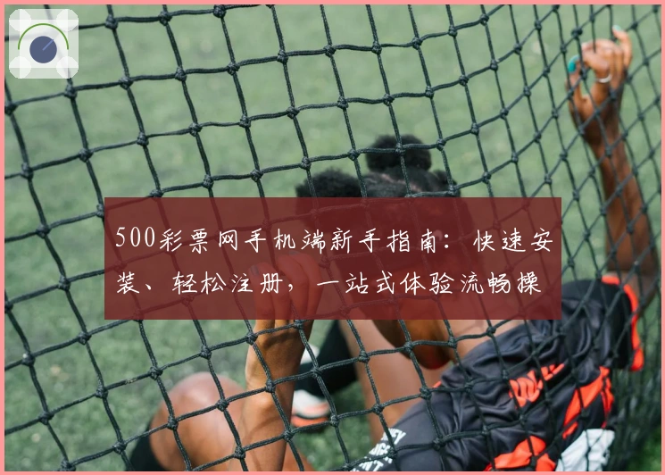 500彩票网手机端新手指南：快速安装、轻松注册，一站式体验流畅操作流程