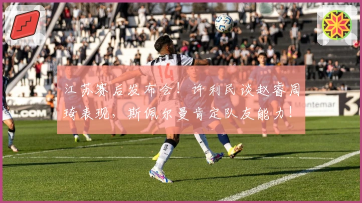 江苏赛后发布会！许利民谈赵睿周琦表现，斯佩尔曼肯定队友能力！