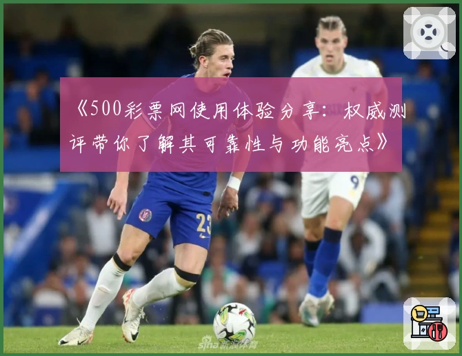 《500彩票网使用体验分享：权威测评带你了解其可靠性与功能亮点》